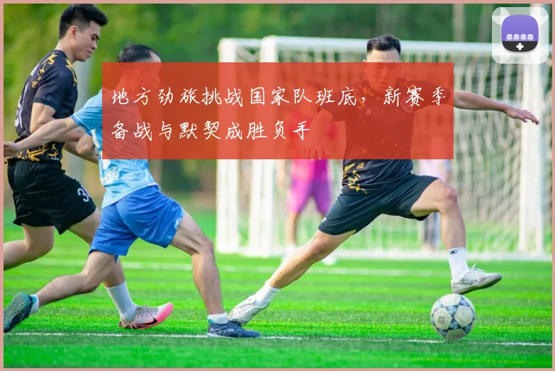 地方劲旅挑战国家队班底,新赛季备战与默契成胜负手