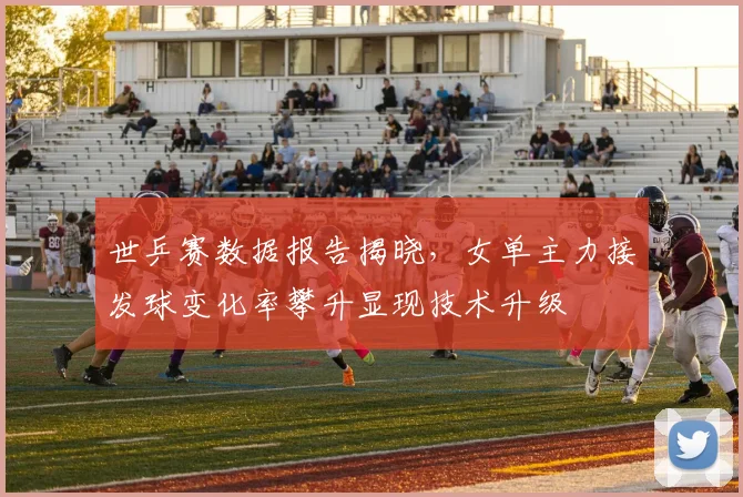 世乒赛数据报告揭晓,女单主力接发球变化率攀升显现技术升级