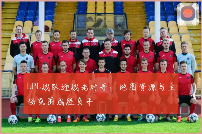 LPL战队迎战老对手，地图资源与主场氛围成胜负手