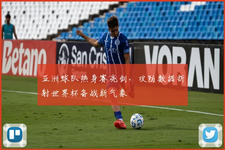 亚洲球队热身赛亮剑,攻防数据折射世界杯备战新气象