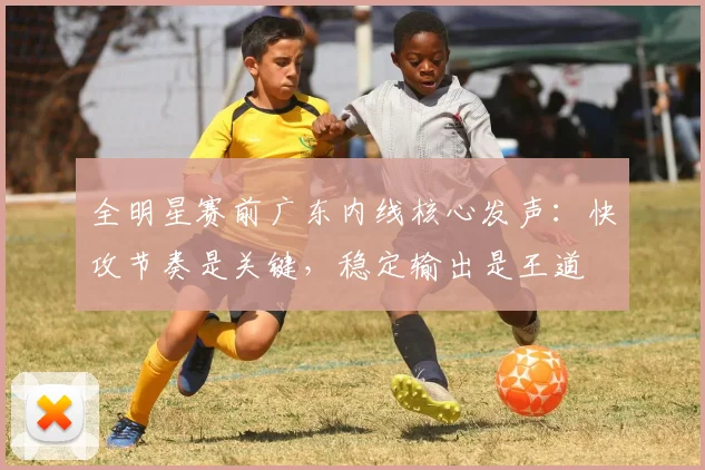 全明星赛前广东内线核心发声：快攻节奏是关键，稳定输出是王道