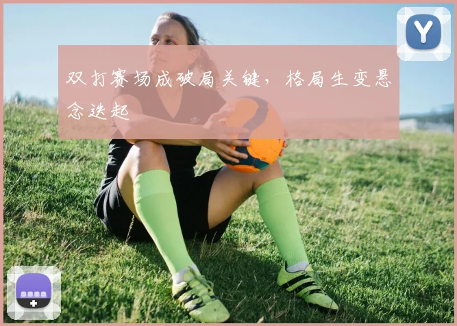 双打赛场成破局关键，格局生变悬念迭起