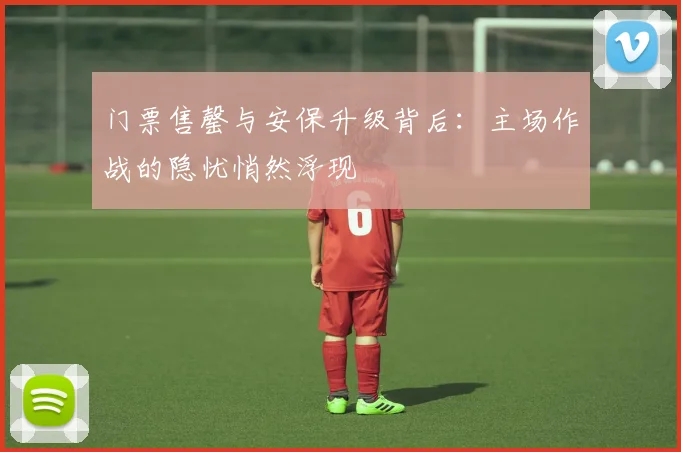 门票售罄与安保升级背后:主场作战的隐忧悄然浮现