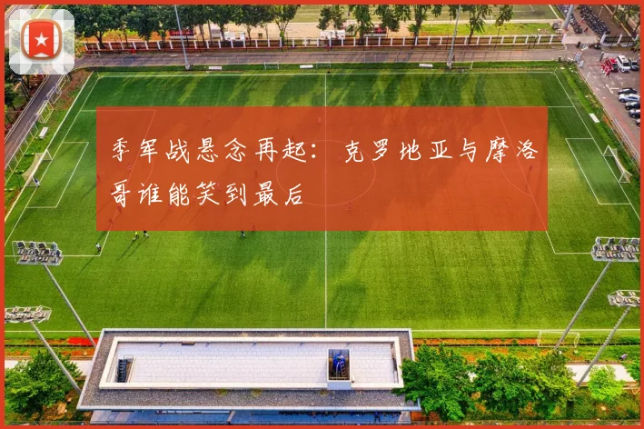 季军战悬念再起：克罗地亚与摩洛哥谁能笑到最后